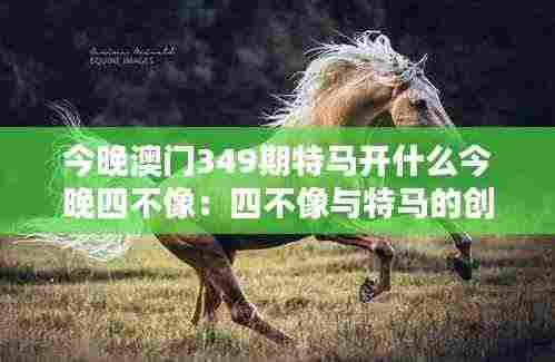 今晚澳门349期特马开什么今晚四不像:四不像与特马的创意组合