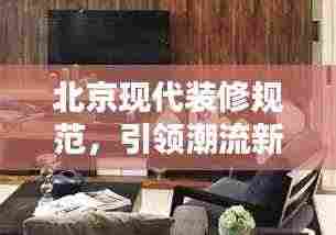 北京现代装修规范,引领潮流新风尚,打造品质生活空间
