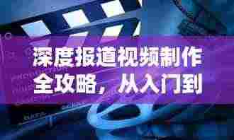 深度报道视频制作全攻略,从入门到精通