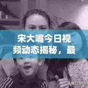 宋大嘴今日视频动态揭秘,最新消息抢先看
