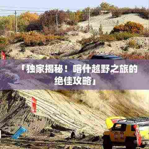 「独家揭秘!喀什越野之旅的绝佳攻略」