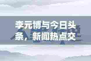 李元博与今日头条,新闻热点交汇处的独特视角