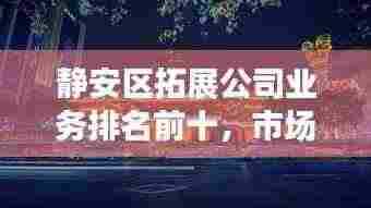 静安区拓展公司业务排名前十,市场影响力与拓展能力一览无余