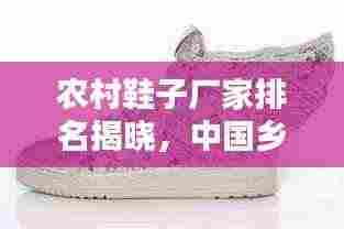 农村鞋子厂家排名揭晓,中国乡村鞋业十大翘楚榜单探寻
