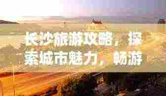 长沙旅游攻略，探索城市魅力，畅游长沙景点大全