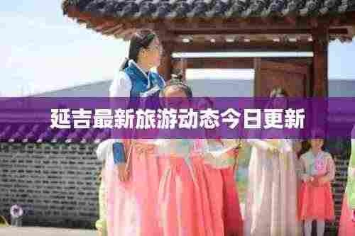 延吉最新旅游动态今日更新