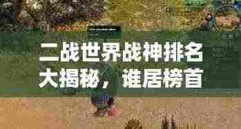 二战世界战神排名大揭秘，谁居榜首？传奇将领的荣耀之战！