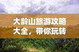 大龄山旅游攻略大全，带你玩转这座神秘之地！